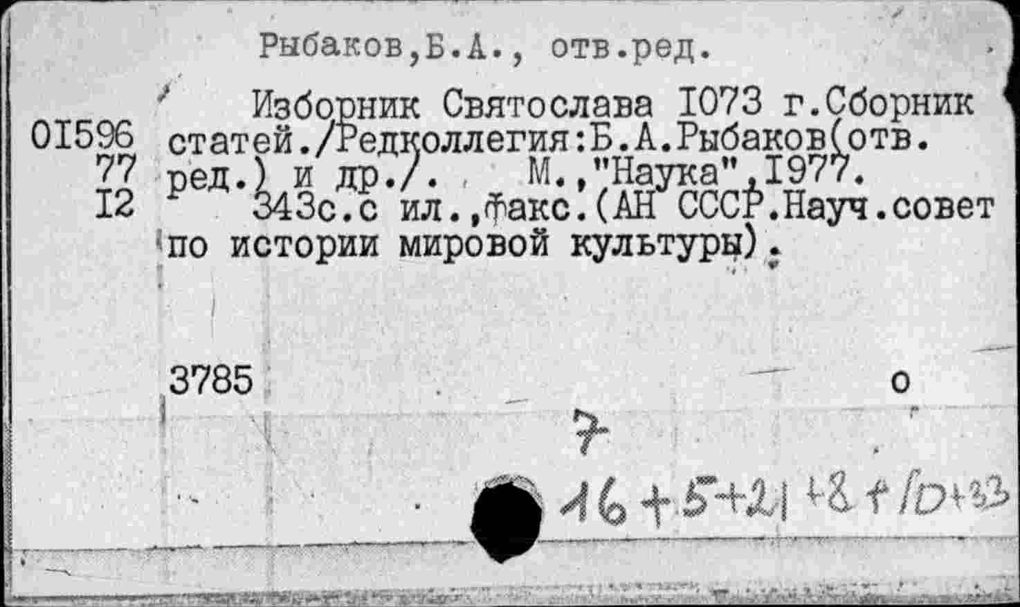 ﻿Рыбаков,Б.А., отв.ред.
Изборник Святослава 1073 г.Сборник 01596 статей./Редколлегия:Б.А.Рыбаков(отв.
77 ред.) и др./. , М. /’Наука”, 1977.
12	343с.с ил.,Факс.(АН СССР.Науч.совет
■по истории мировой культуры).
3785	—о